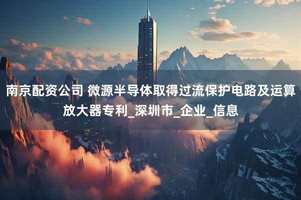 南京配资公司 微源半导体取得过流保护电路及运算放大器专利_深圳市_企业_信息