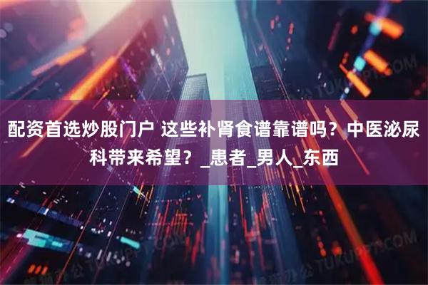 配资首选炒股门户 这些补肾食谱靠谱吗？中医泌尿科带来希望？_患者_男人_东西