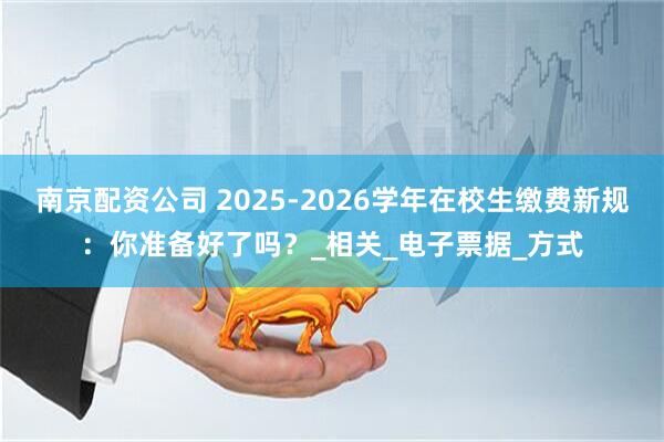 南京配资公司 2025-2026学年在校生缴费新规：你准备好了吗？_相关_电子票据_方式
