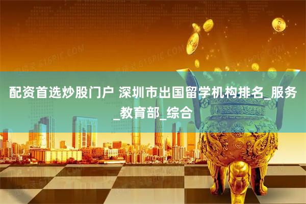 配资首选炒股门户 深圳市出国留学机构排名_服务_教育部_综合