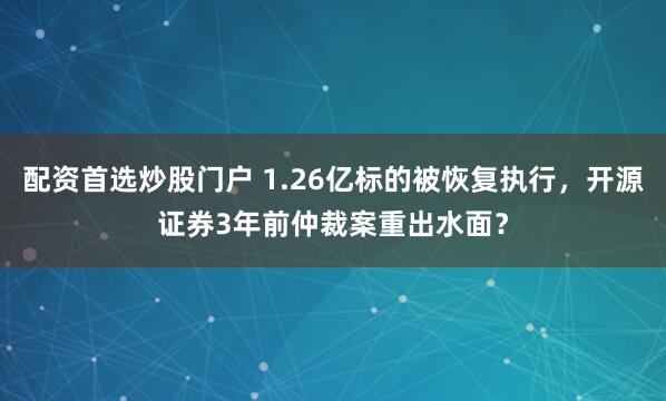 配资首选炒股门户 1.26亿标的被恢复执行，开源证券3年前仲裁案重出水面？