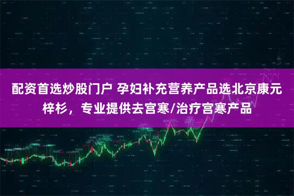 配资首选炒股门户 孕妇补充营养产品选北京康元梓杉，专业提供去宫寒/治疗宫寒产品