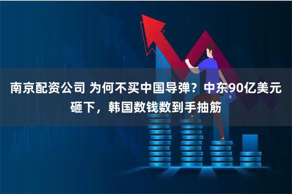 南京配资公司 为何不买中国导弹？中东90亿美元砸下，韩国数钱数到手抽筋