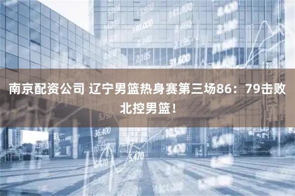 南京配资公司 辽宁男篮热身赛第三场86：79击败北控男篮！