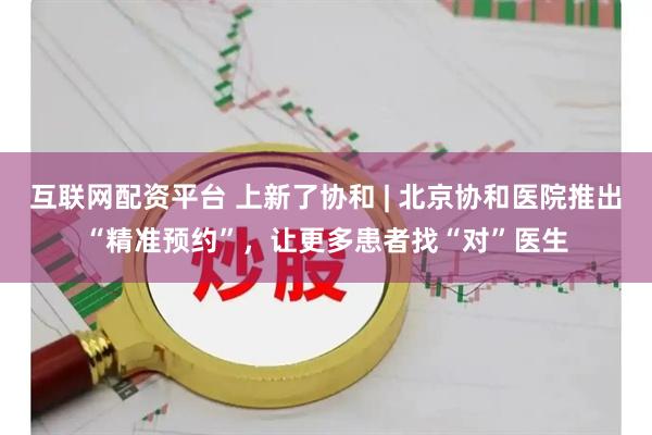互联网配资平台 上新了协和 | 北京协和医院推出“精准预约”，让更多患者找“对”医生