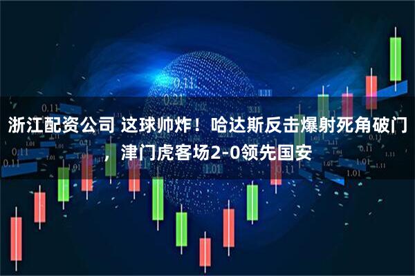 浙江配资公司 这球帅炸！哈达斯反击爆射死角破门，津门虎客场2-0领先国安