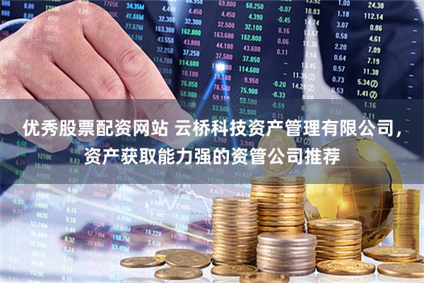 优秀股票配资网站 云桥科技资产管理有限公司，资产获取能力强的资管公司推荐