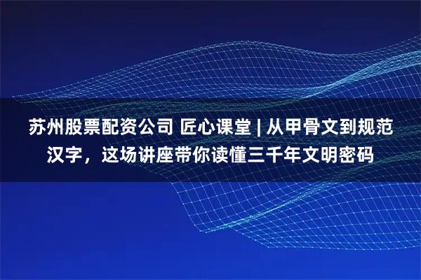 苏州股票配资公司 匠心课堂 | 从甲骨文到规范汉字，这场讲座带你读懂三千年文明密码