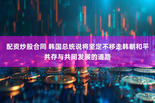 配资炒股合同 韩国总统说将坚定不移走韩朝和平共存与共同发展的道路