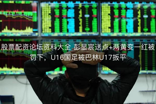 股票配资论坛资料大全 彭显宸送点+两黄变一红被罚下，U16国足被巴林U17扳平